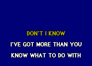 DON'T I KNOW
I'VE GOT MORE THAN YOU
KNOW WHAT TO DO WITH