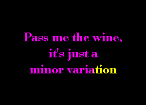 Pass me the wine,
it's just a
minor variation

g