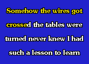 Somehow the wires got
crossed the tables were
turned never knew I had

such a lesson to learn