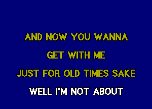 AND NOW YOU WANNA

GET WITH ME
JUST FOR OLD TIMES SAKE
WELL I'M NOT ABOUT