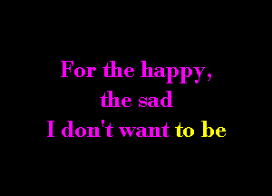 For the happy,

the sad

I don't want to be