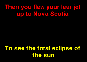 Then you flew your lear jet
up to Nova Scotia

To see the total eclipse of
the sun