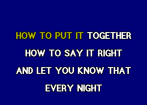 HOW TO PUT IT TOGETHER

HOW TO SAY IT RIGHT
AND LET YOU KNOW THAT
EVERY NIGHT