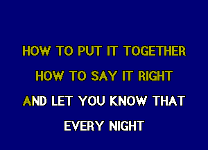 HOW TO PUT IT TOGETHER

HOW TO SAY IT RIGHT
AND LET YOU KNOW THAT
EVERY NIGHT