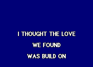 I THOUGHT THE LOVE
WE FOUND
WAS BUILD 0N