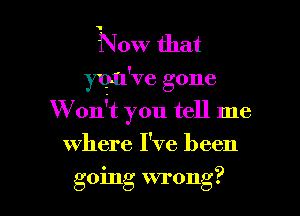 N 0w that
you've gone

W onit you tell me

where I've been
going wrong?