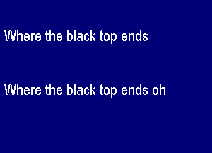 Where the black top ends

Where the bIack top ends oh