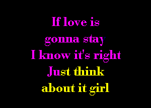 If love is
gonna stay

I know it's right
Just think
about it girl