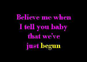 Believe me when

I tell you baby

that we've

just begun