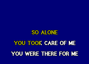 SO ALONE
YOU TOOK CARE OF ME
YOU WERE THERE FOR ME