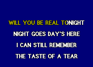 WILL YOU BE REAL TONIGHT
NIGHT GOES DAY'S HERE
I CAN STILL REMEMBER
THE TASTE OF A TEAR