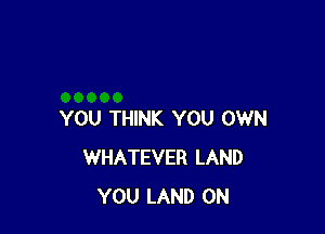 YOU THINK YOU OWN
WHATEVER LAND
YOU LAND 0N