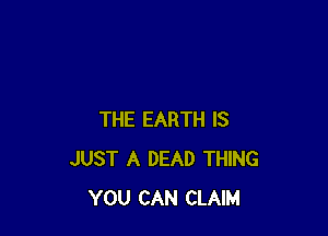 THE EARTH IS
JUST A DEAD THING
YOU CAN CLAIM