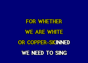 FOR WHETHER

WE ARE WHITE
0R COPPER-SKINNED
WE NEED TO SING
