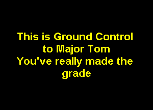 This is Ground Control
to Major Tom

You've really made the
grade
