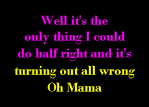 W ell it's the
only thing I could
do half right and it's
turning out all wrong
Oh Mama