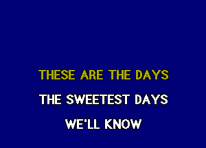 THESE ARE THE DAYS
THE SWEETEST DAYS
WE'LL KNOW