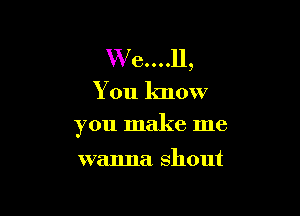 W e....ll,
You know

you make me

wanna shout