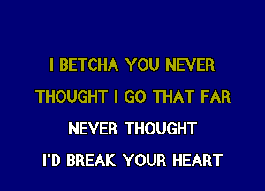 l BETCHA YOU NEVER

THOUGHT I GO THAT FAR
NEVER THOUGHT
I'D BREAK YOUR HEART