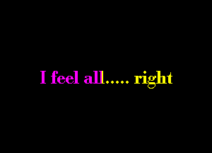 I feel all ..... right