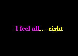 I feel all.... right