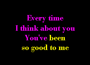 Every time
I think about you

You've been
so good to me