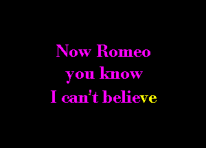 Now Romeo

you know

I can't believe