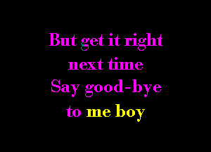 But get it right
next time

Say good-bye

to me boy