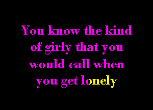 You know the kind
of girly that you
would call When

you get lonely