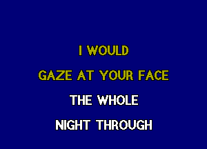 I WOULD

GAZE AT YOUR FACE
THE WHOLE
NIGHT THROUGH