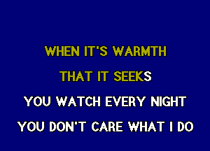 WHEN IT'S WARMTH

THAT IT SEEKS
YOU WATCH EVERY NIGHT
YOU DON'T CARE WHAT I DO