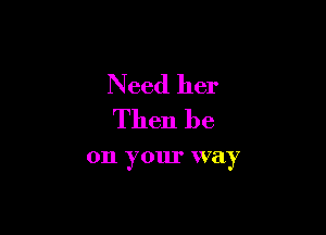 N eed her
Then be

011 y our way