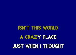 ISN'T THIS WORLD
A CRAZY PLACE
JUST WHEN I THOUGHT