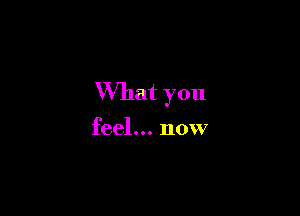 What you

feel... now