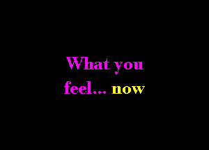 What you

feel... now
