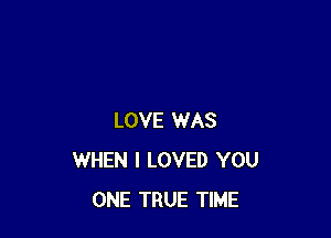 LOVE WAS
WHEN I LOVED YOU
ONE TRUE TIME