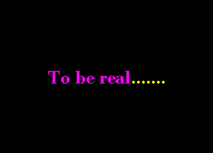 To be real.......