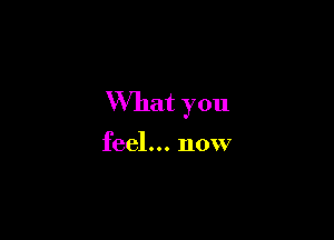 What you

feel... now