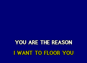 YOU ARE THE REASON
I WANT TO FLOOR YOU