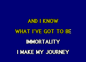 AND I KNOW

WHAT I'VE GOT TO BE
IMMORTALITY
I MAKE MY JOURNEY