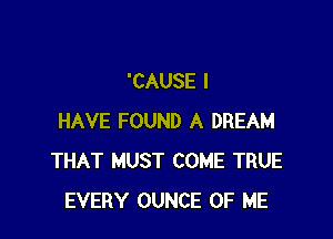 'CAUSE I

HAVE FOUND A DREAM
THAT MUST COME TRUE
EVERY OUNCE OF ME