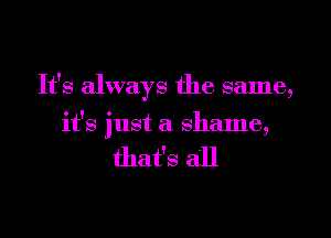 It's always the same,
it's just a shame,

that's all