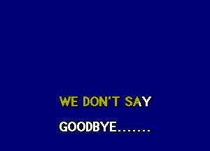 WE DON'T SAY
GOODBYE .......