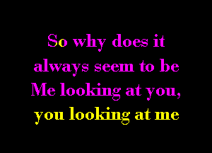 So Why does it
always seem to be
Me looking at you,
you looking at me