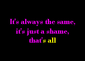 It's always the same,
it's just a shame,

that's all