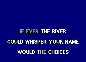 IF EVER THE RIVER
COULD WHISPER YOUR NAME
WOULD THE CHOICES