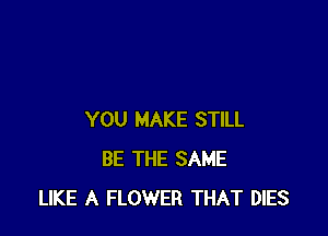 YOU MAKE STILL
BE THE SAME
LIKE A FLOWER THAT DIES