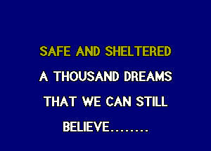 SAFE AND SHELTERED

A THOUSAND DREAMS
THAT WE CAN STILL
BELIEVE ........