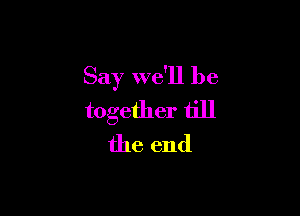 Say we'll be

together till
the end