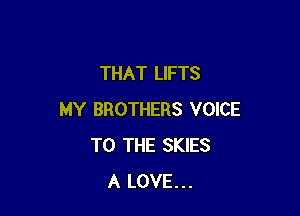 THAT LIFTS

MY BROTHERS VOICE
TO THE SKIES
A LOVE...